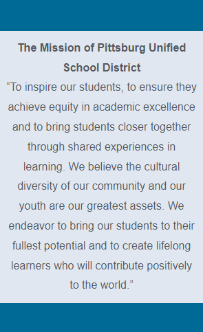 The Mission of Pittsburg Unified School District “To inspire our students, to ensure they achieve equity in academic excellence and to bring students closer together through shared experiences in learning. We believe the cultural diversity of our community and our youth are our greatest assets. We endeavor to bring our students to their fullest potential and to create lifelong learners who will contribute positively to the world.”